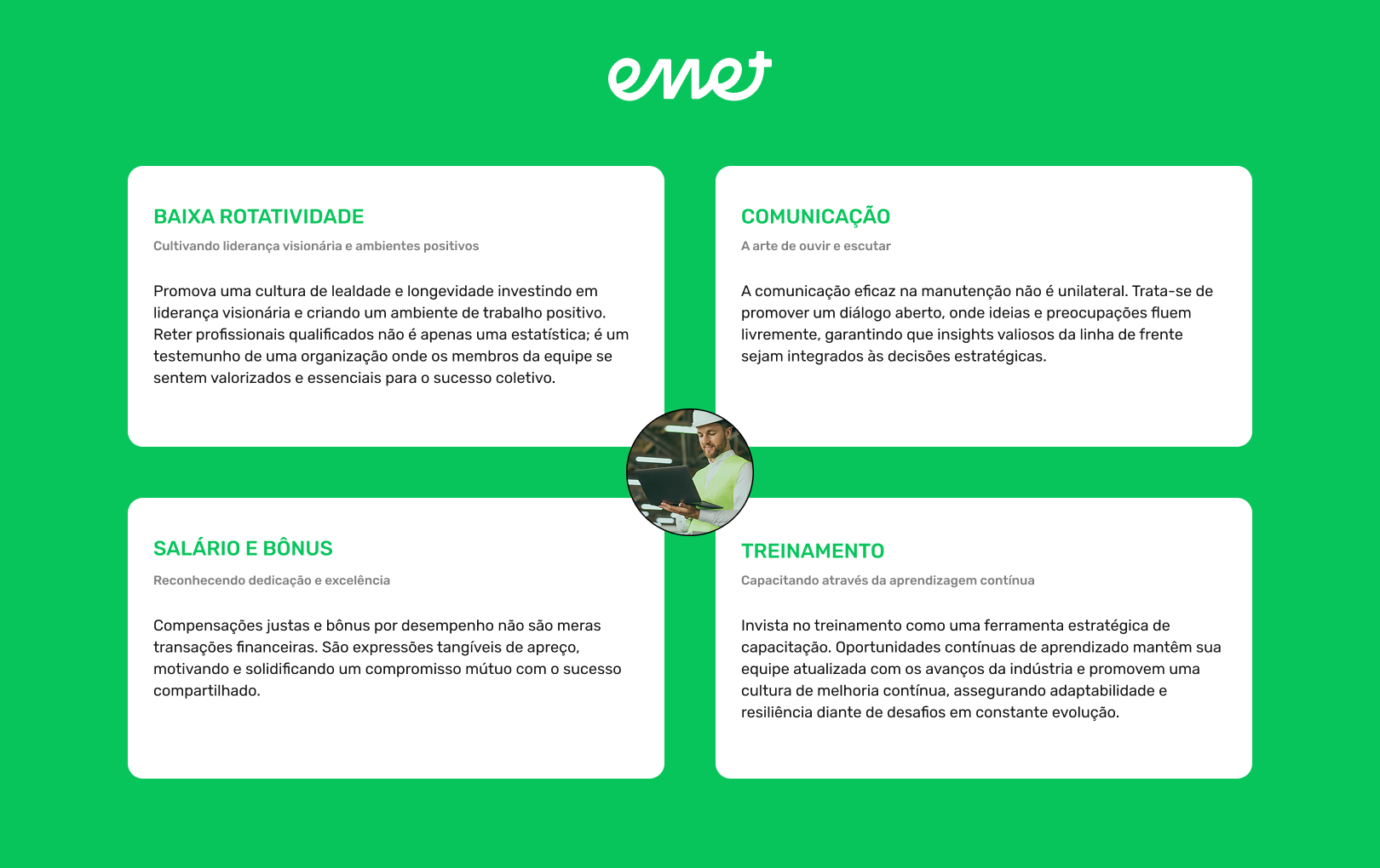 BAIXA ROTATIVIDADE
LOW TURNOVER
COMUNICAÇÃO
Cultivando liderança visionária e ambientes positivos
Cultivating Visionary Leadership and Positive Environments
A arte de ouvir e escutar
Promova uma cultura de lealdade e longevidade investindo em liderança visionária e criando um ambiente de trabalho positivo. Reter profissionais qualificados não é apenas uma estatística; é um testemunho de uma organização onde os membros da equipe se sentem valorizados e essenciais para o sucesso coletivo.
Forge a culture of loyalty and longevity by investing in visionary leadership and creating a positive work environment. Retaining skilled individuals is not just a statistic; it's a testament to an organization where team members feel valued and crucial to collective success.
A comunicação eficaz na manutenção não é unilateral. Trata-se de promover um diálogo aberto, onde ideias e preocupações fluem livremente, garantindo que insights valiosos da linha de frente sejam integrados às decisões estratégicas.
SALÁRIO E BÔNUS
TREINAMENTO
Reconhecendo dedicação e excelência
Capacitando através da aprendizagem contínua
Compensações justas e bônus por desempenho não são meras transações financeiras. São expressões tangíveis de apreço, motivando e solidificando um compromisso mútuo com o sucesso compartilhado.
Invista no treinamento como uma ferramenta estratégica de capacitação. Oportunidades contínuas de aprendizado mantêm sua equipe atualizada com os avanços da indústria e promovem uma cultura de melhoria contínua, assegurando adaptabilidade e resiliência diante de desafios em constante evolução.